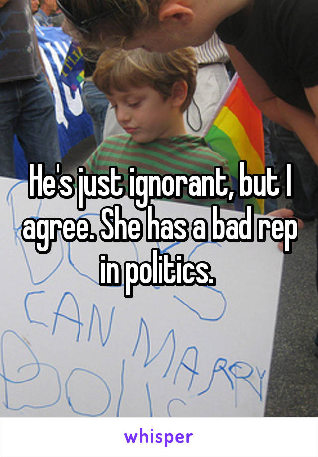 He's just ignorant, but I agree. She has a bad rep in politics. 