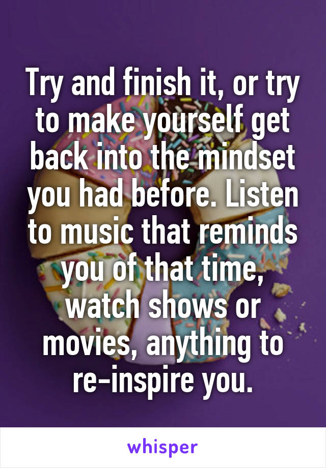 Try and finish it, or try to make yourself get back into the mindset you had before. Listen to music that reminds you of that time, watch shows or movies, anything to re-inspire you.