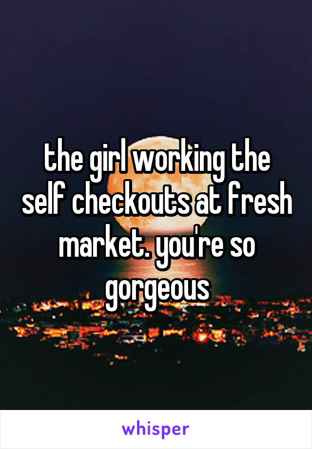 the girl working the self checkouts at fresh market. you're so gorgeous