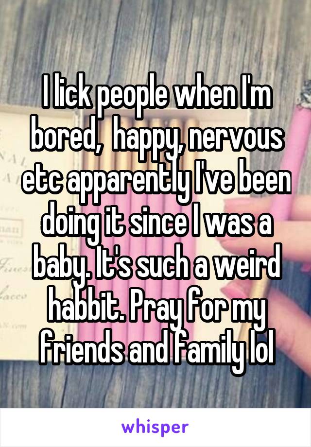 I lick people when I'm bored,  happy, nervous etc apparently I've been doing it since I was a baby. It's such a weird habbit. Pray for my friends and family lol