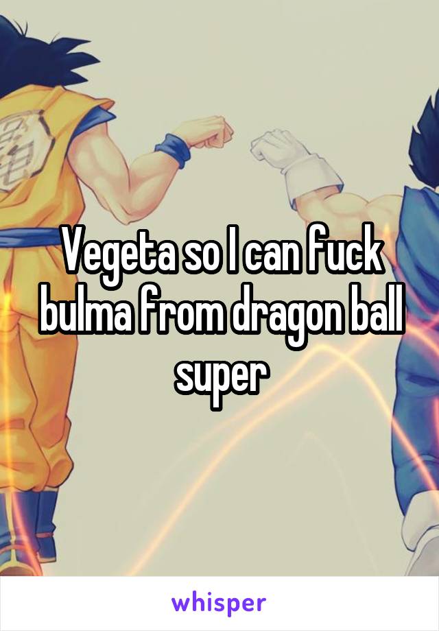 Vegeta so I can fuck bulma from dragon ball super