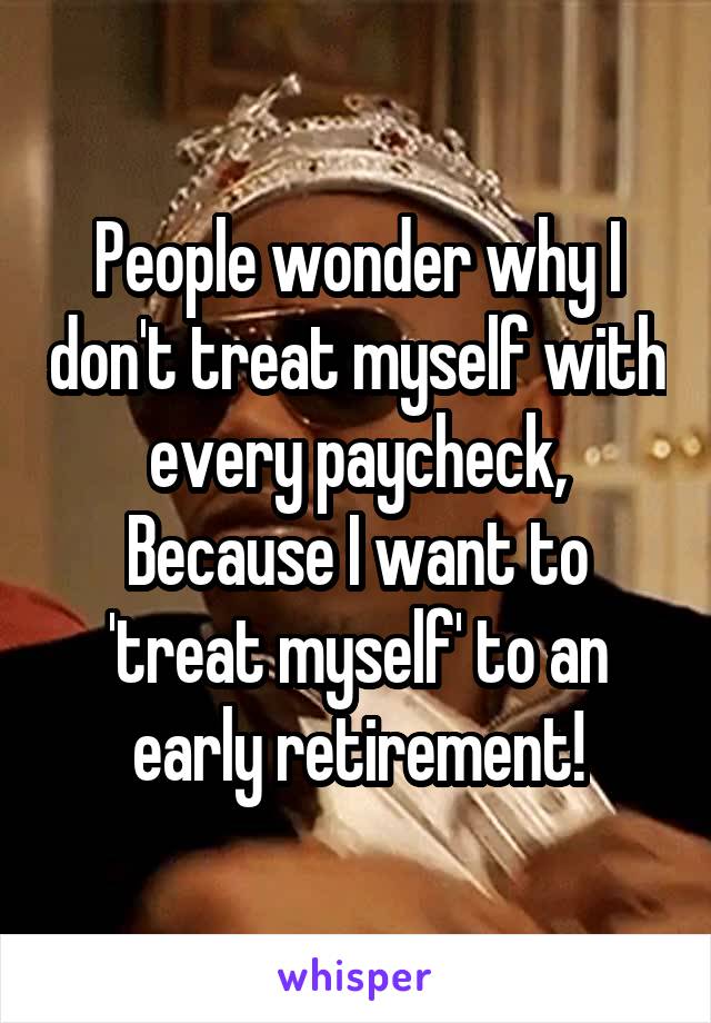 People wonder why I don't treat myself with every paycheck, Because I want to 'treat myself' to an early retirement!