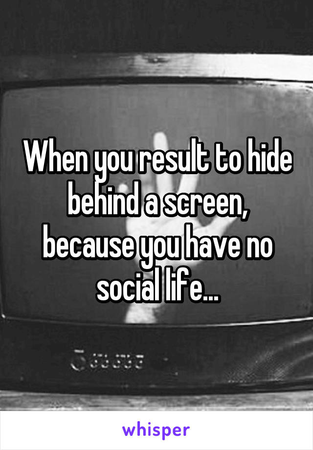 When you result to hide behind a screen, because you have no social life...