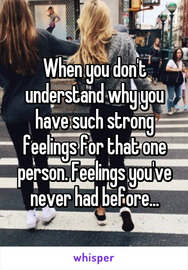 When you don't understand why you have such strong feelings for that one person. Feelings you've never had before...