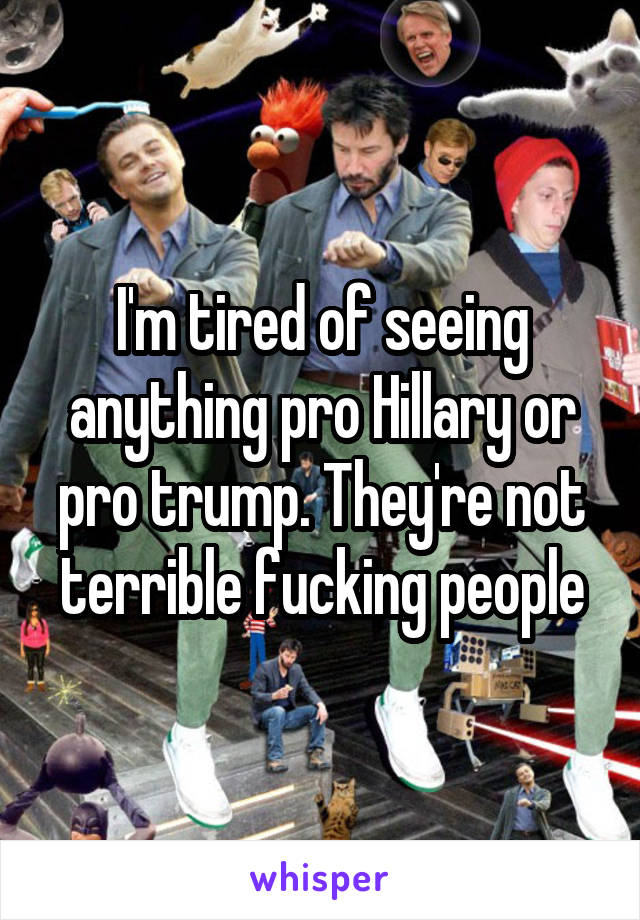 I'm tired of seeing anything pro Hillary or pro trump. They're not terrible fucking people