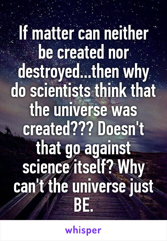 If matter can neither be created nor destroyed...then why do scientists think that the universe was created??? Doesn't that go against science itself? Why can't the universe just BE.