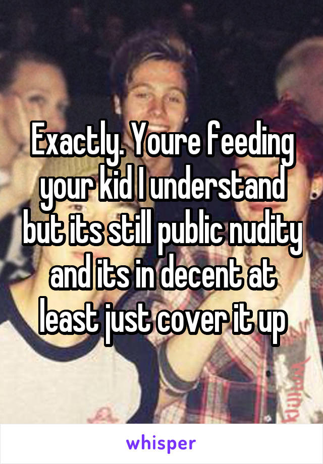Exactly. Youre feeding your kid I understand but its still public nudity and its in decent at least just cover it up