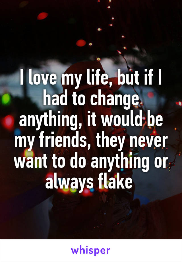I love my life, but if I had to change anything, it would be my friends, they never want to do anything or always flake 