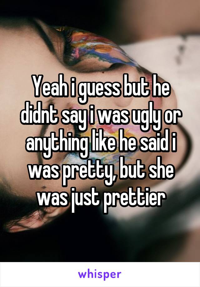 Yeah i guess but he didnt say i was ugly or anything like he said i was pretty, but she was just prettier