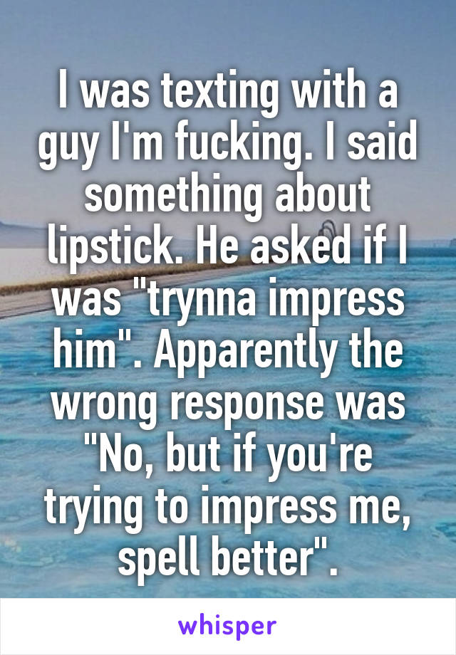 I was texting with a guy I'm fucking. I said something about lipstick. He asked if I was "trynna impress him". Apparently the wrong response was "No, but if you're trying to impress me, spell better".