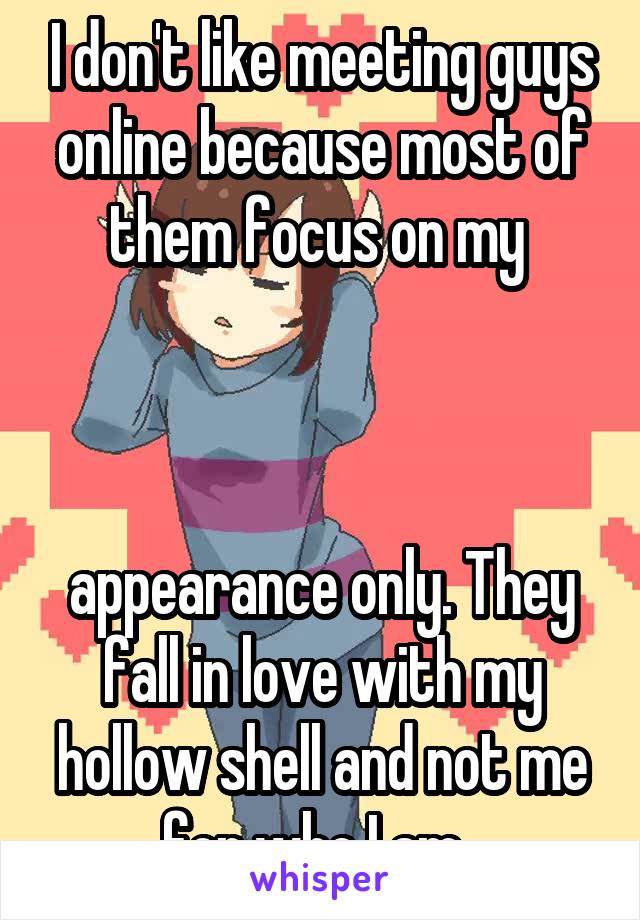 I don't like meeting guys online because most of them focus on my 



appearance only. They fall in love with my hollow shell and not me for who I am. 