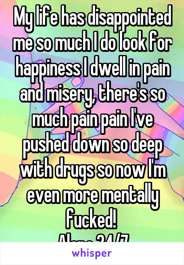 My life has disappointed me so much I do look for happiness I dwell in pain and misery, there's so much pain pain I've pushed down so deep with drugs so now I'm even more mentally fucked! 
Alone 24/7