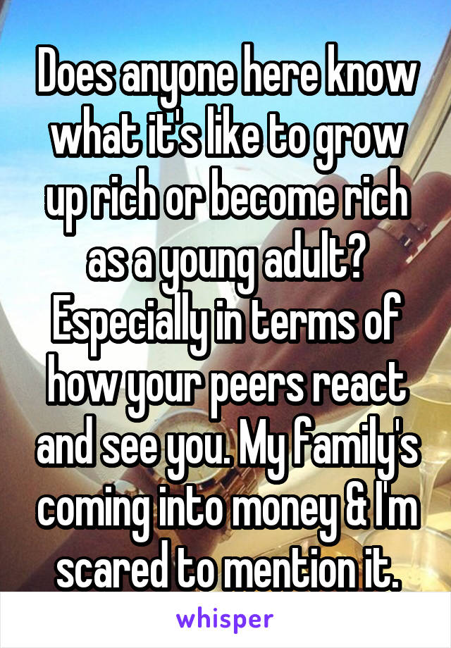 Does anyone here know what it's like to grow up rich or become rich as a young adult? Especially in terms of how your peers react and see you. My family's coming into money & I'm scared to mention it.