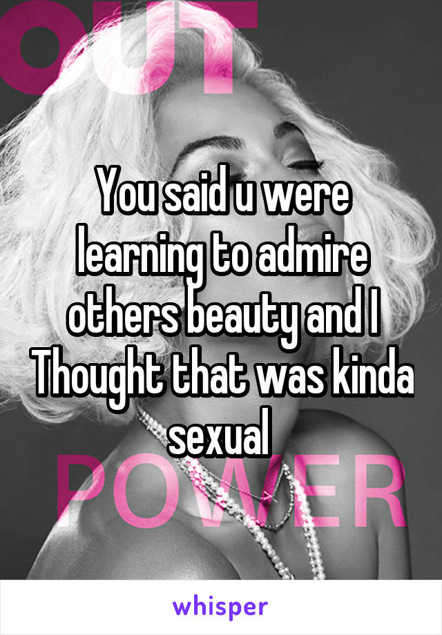 You said u were learning to admire others beauty and I Thought that was kinda sexual 