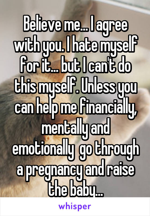 Believe me... I agree with you. I hate myself for it... but I can't do this myself. Unless you can help me financially, mentally and emotionally  go through a pregnancy and raise the baby...