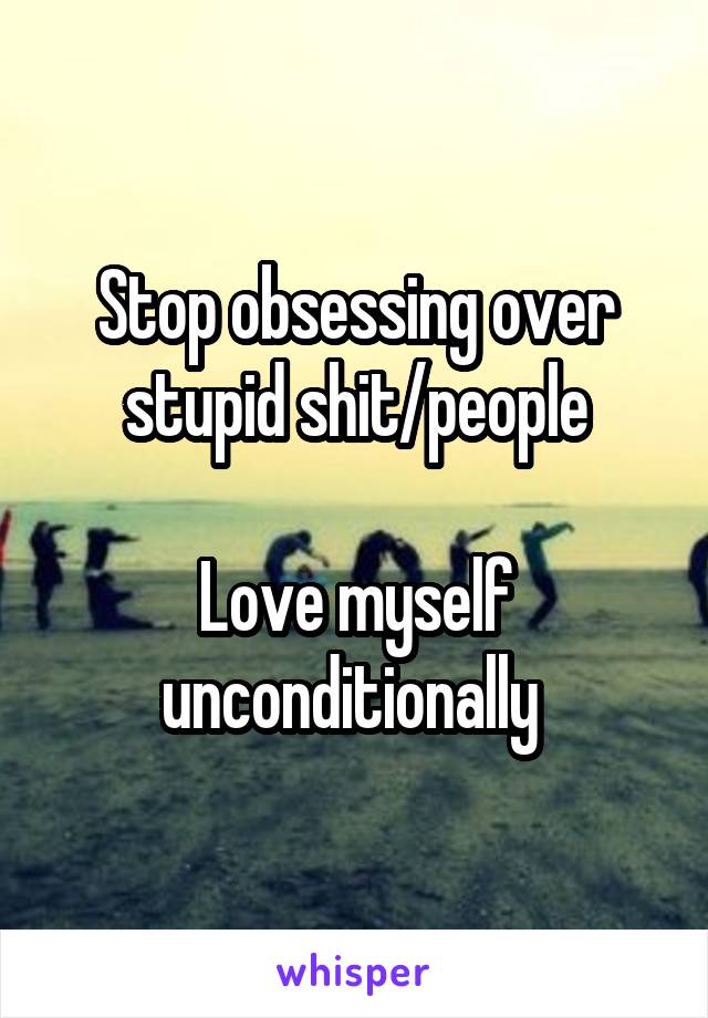 Stop obsessing over stupid shit/people

Love myself unconditionally 