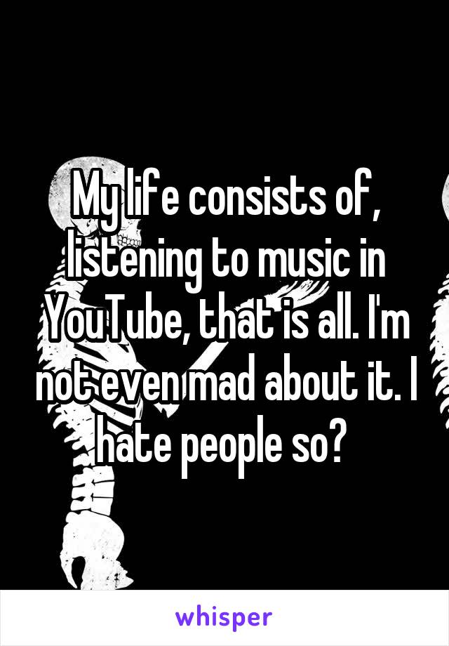 My life consists of, listening to music in YouTube, that is all. I'm not even mad about it. I hate people so? 
