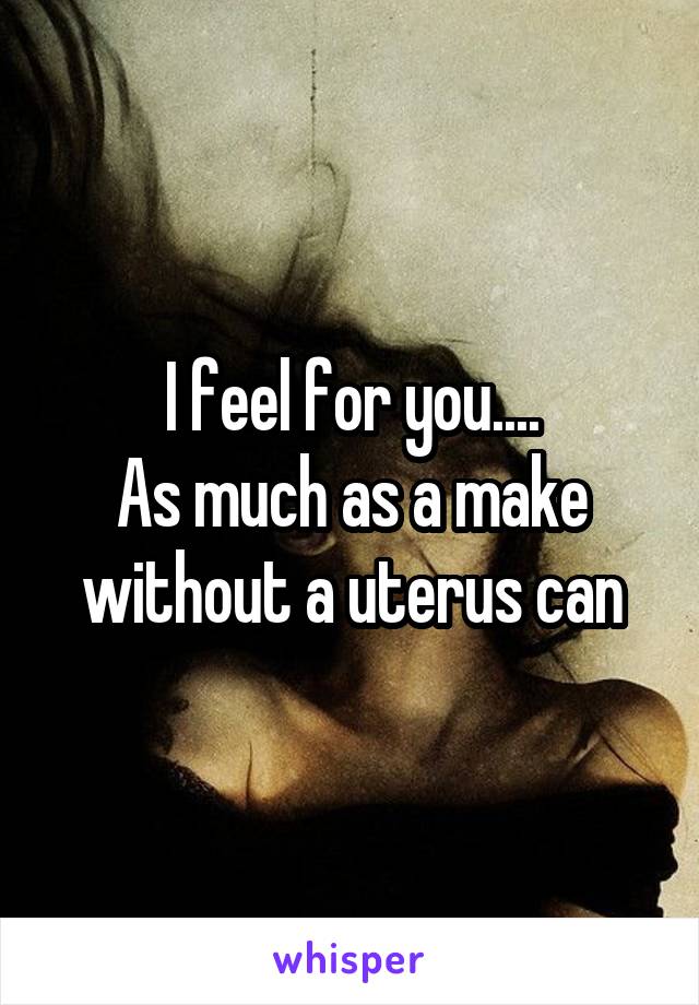 I feel for you....
As much as a make without a uterus can