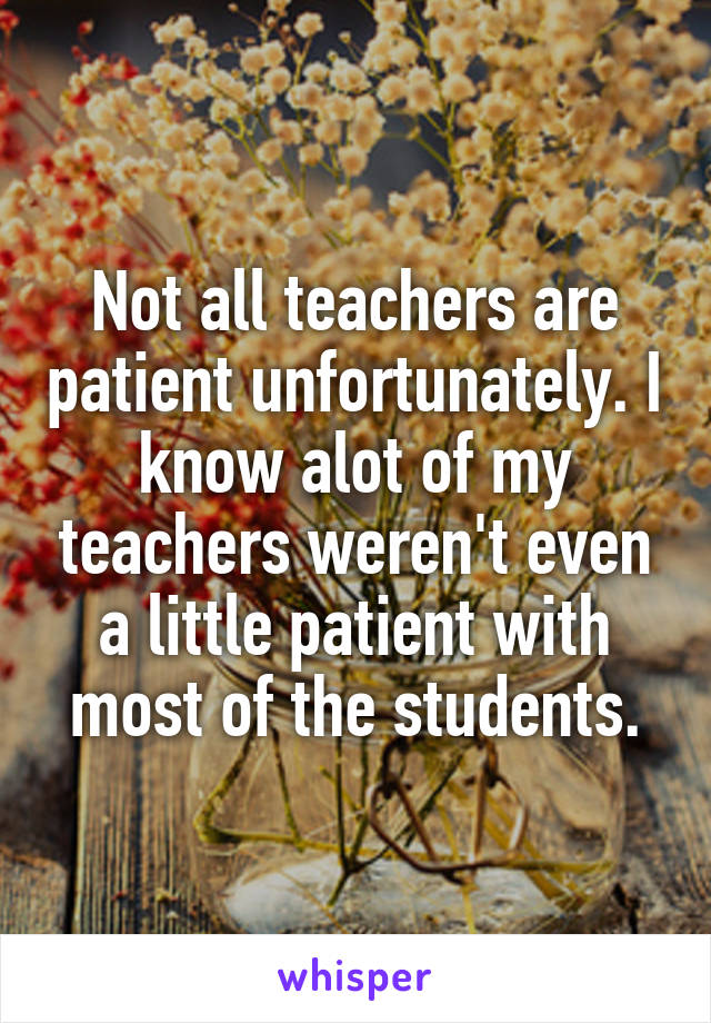 Not all teachers are patient unfortunately. I know alot of my teachers weren't even a little patient with most of the students.
