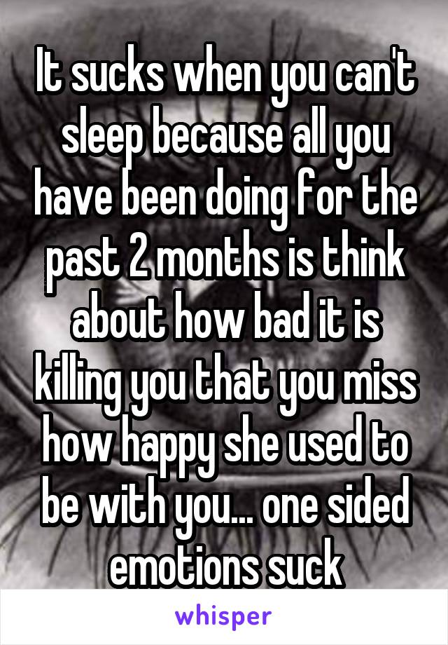 It sucks when you can't sleep because all you have been doing for the past 2 months is think about how bad it is killing you that you miss how happy she used to be with you... one sided emotions suck