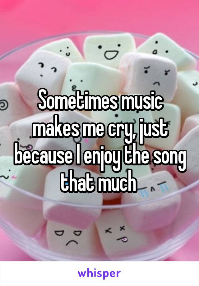 Sometimes music makes me cry, just because I enjoy the song that much 