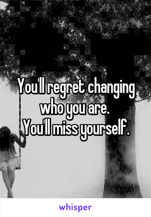 You'll regret changing who you are. 
You'll miss yourself.