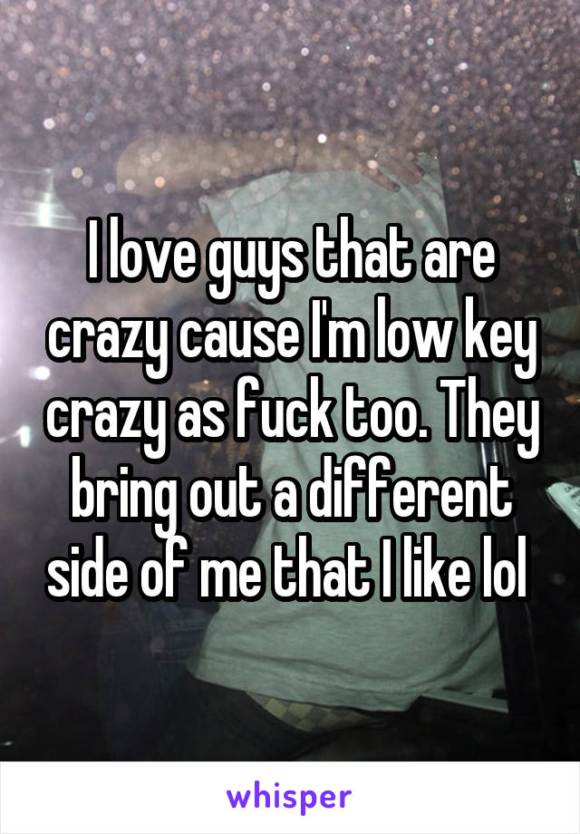 I love guys that are crazy cause I'm low key crazy as fuck too. They bring out a different side of me that I like lol 