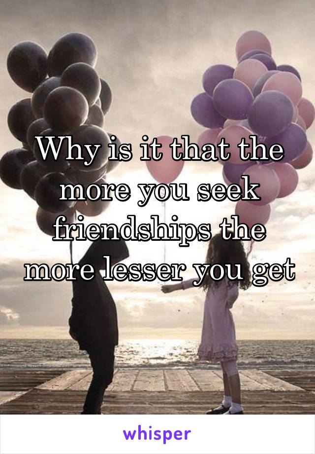 Why is it that the more you seek friendships the more lesser you get 