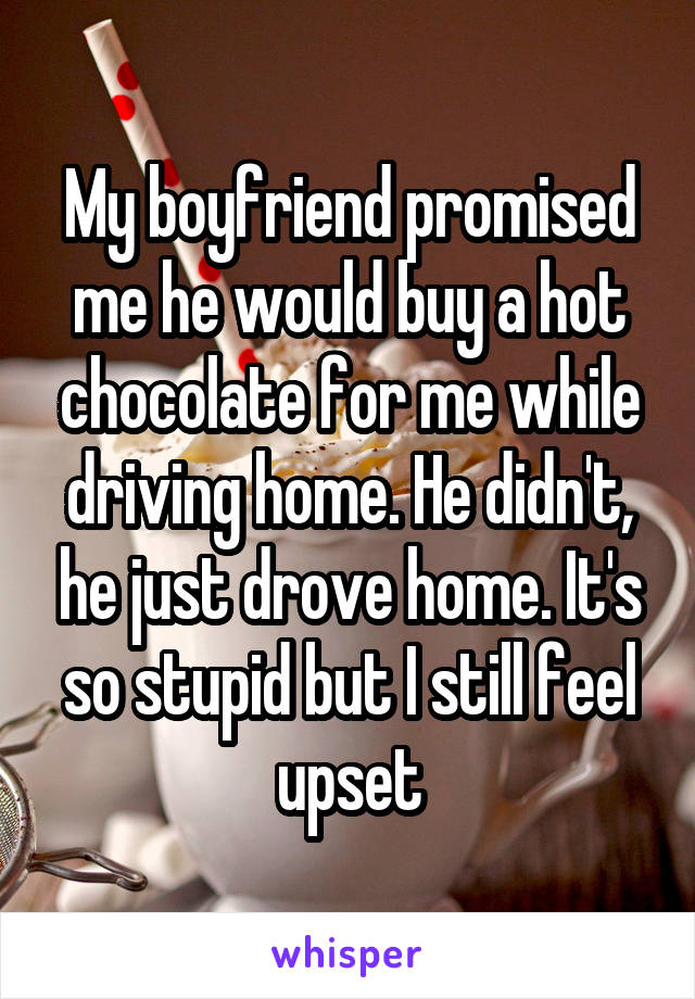 My boyfriend promised me he would buy a hot chocolate for me while driving home. He didn't, he just drove home. It's so stupid but I still feel upset