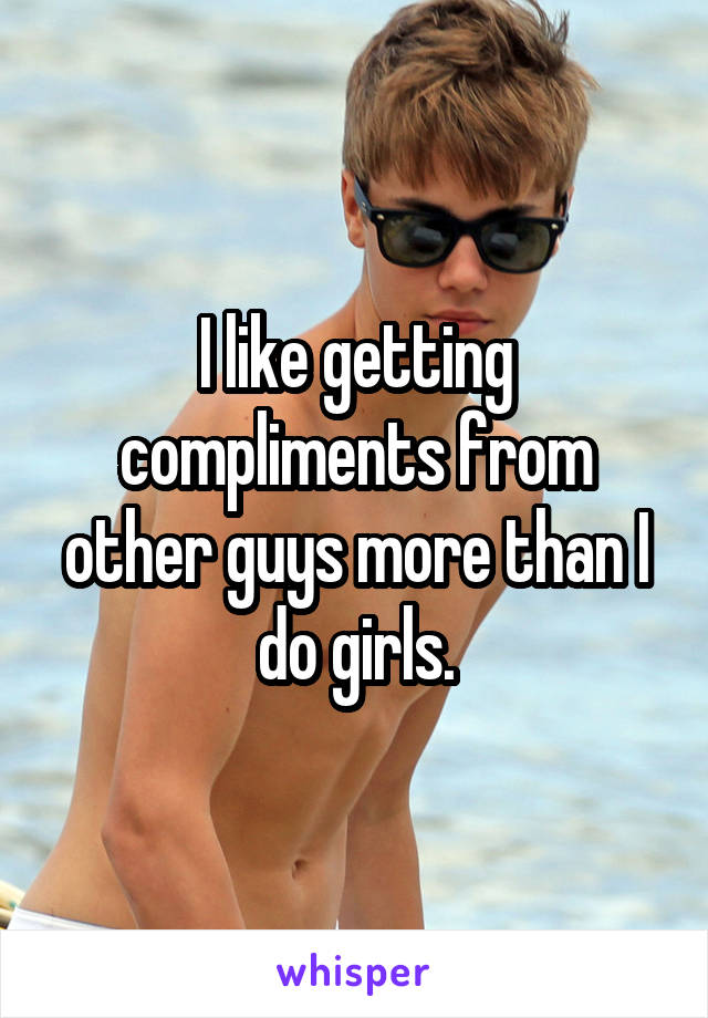 I like getting compliments from other guys more than I do girls.