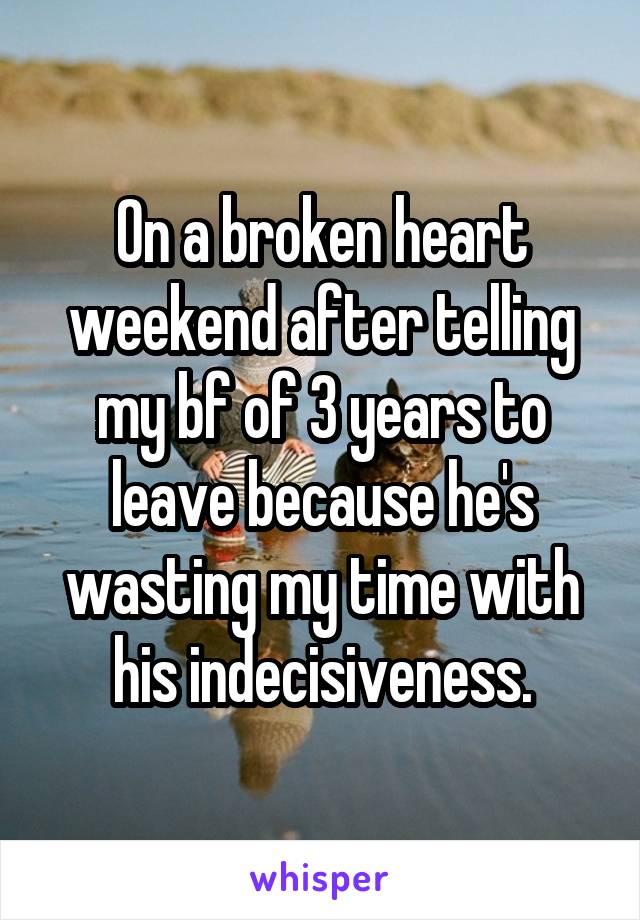 On a broken heart weekend after telling my bf of 3 years to leave because he's wasting my time with his indecisiveness.
