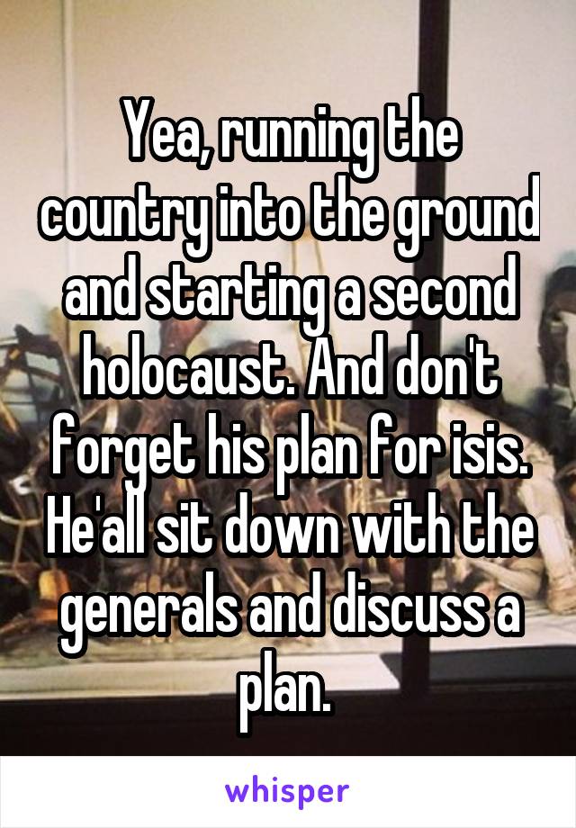 Yea, running the country into the ground and starting a second holocaust. And don't forget his plan for isis. He'all sit down with the generals and discuss a plan. 