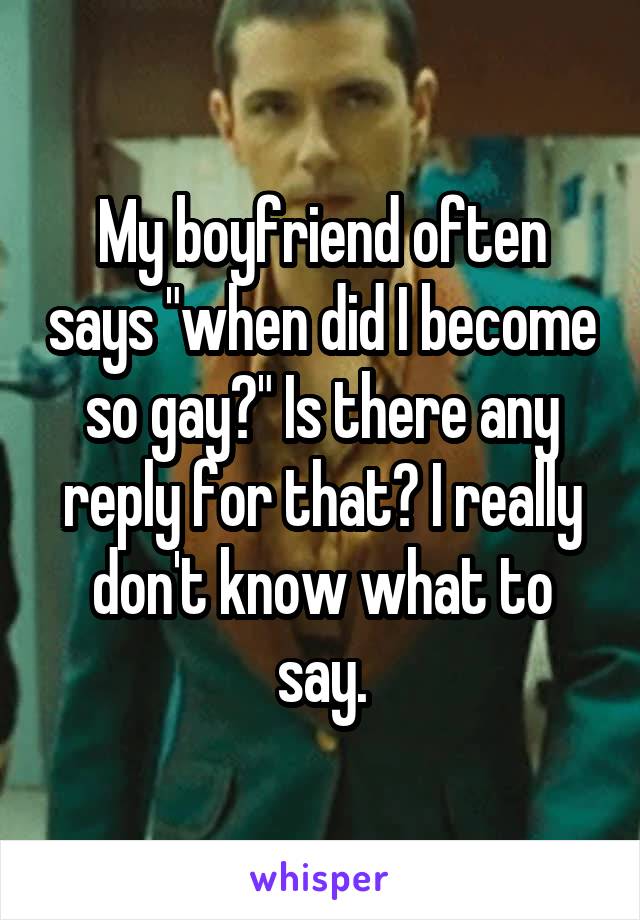 My boyfriend often says "when did I become so gay?" Is there any reply for that? I really don't know what to say.