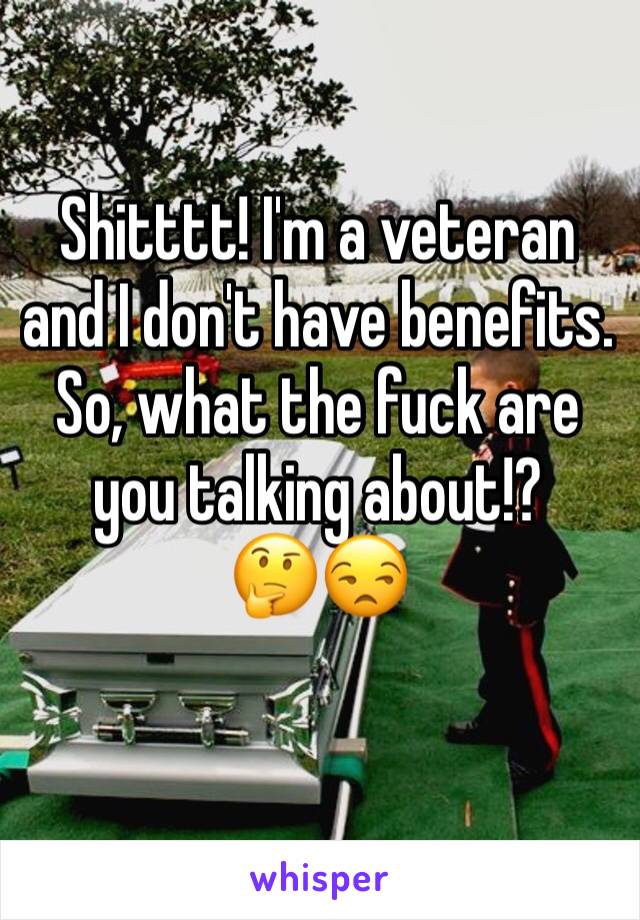 Shitttt! I'm a veteran and I don't have benefits. So, what the fuck are you talking about!?
🤔😒