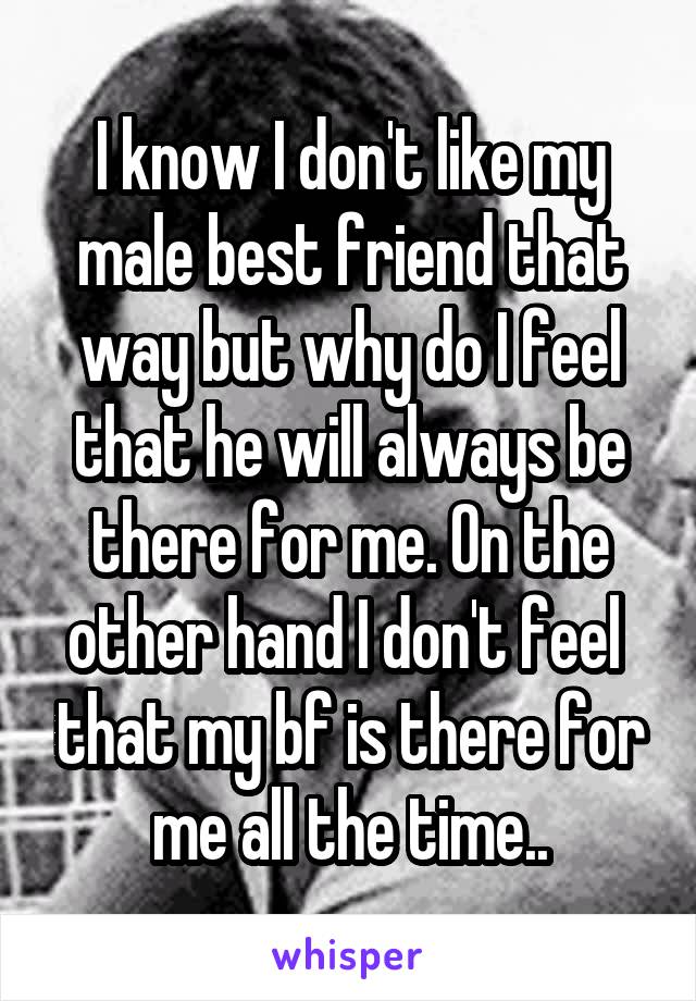 I know I don't like my male best friend that way but why do I feel that he will always be there for me. On the other hand I don't feel  that my bf is there for me all the time..