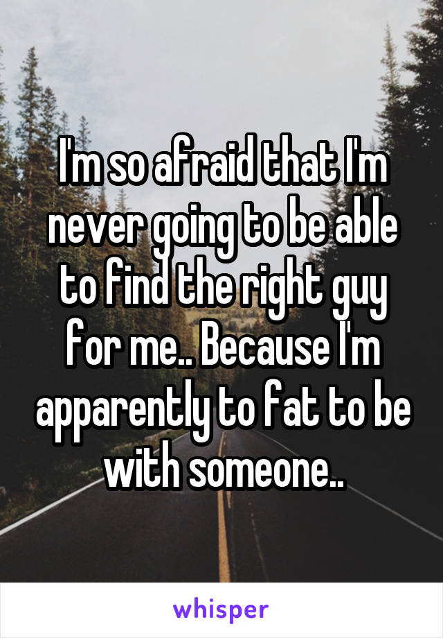 I'm so afraid that I'm never going to be able to find the right guy for me.. Because I'm apparently to fat to be with someone..