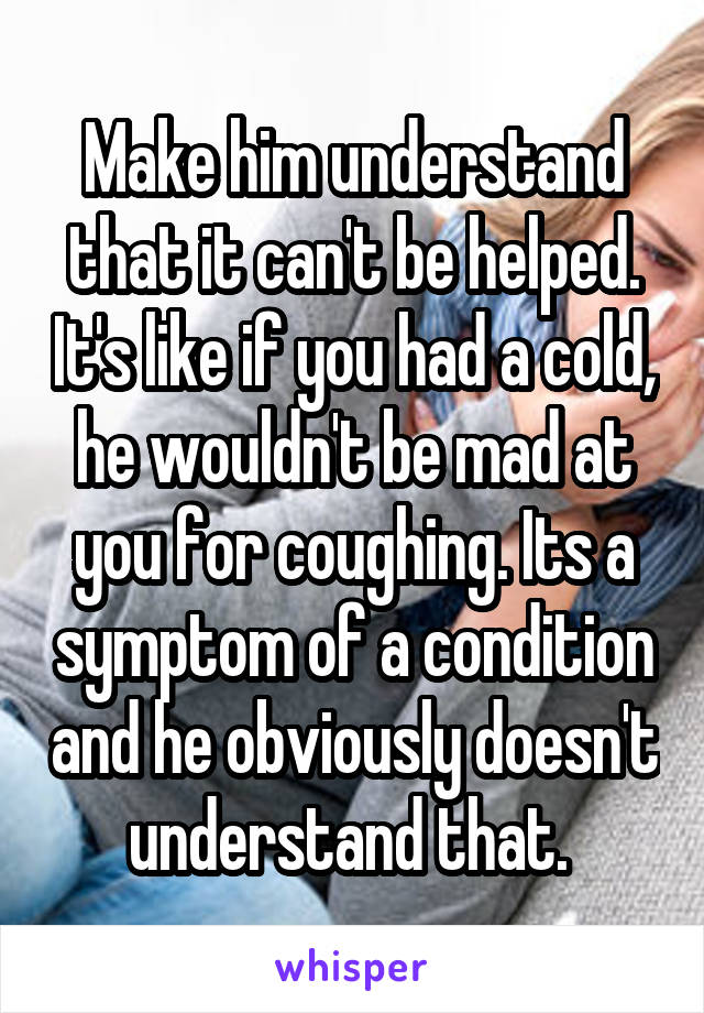Make him understand that it can't be helped. It's like if you had a cold, he wouldn't be mad at you for coughing. Its a symptom of a condition and he obviously doesn't understand that. 