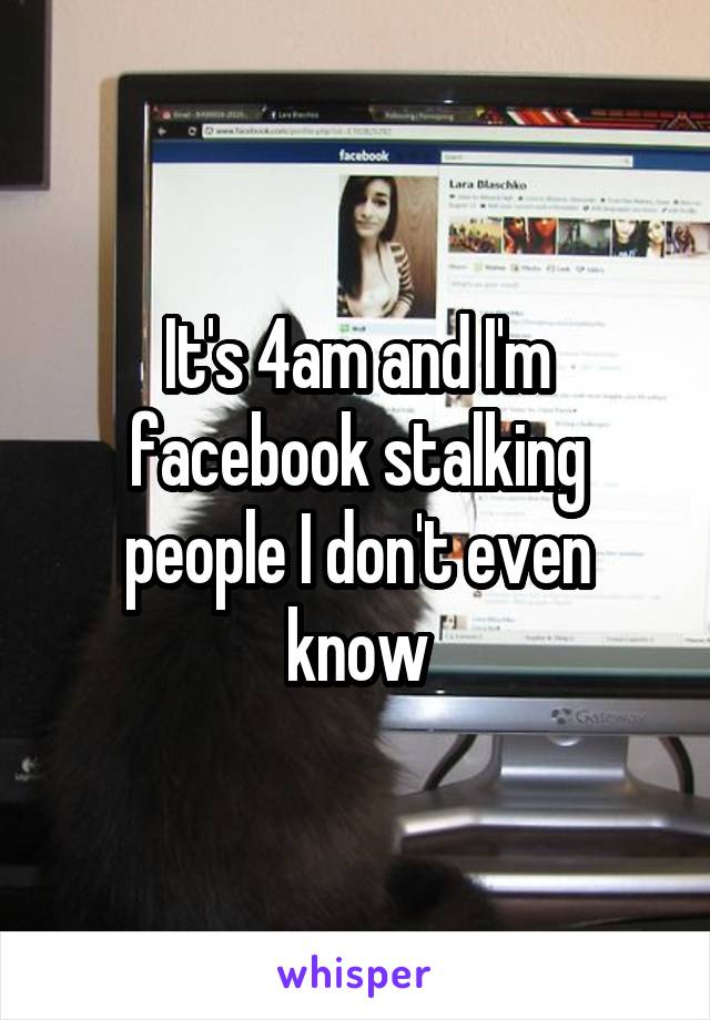 It's 4am and I'm facebook stalking people I don't even know