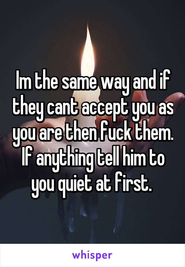 Im the same way and if they cant accept you as you are then fuck them. If anything tell him to you quiet at first. 