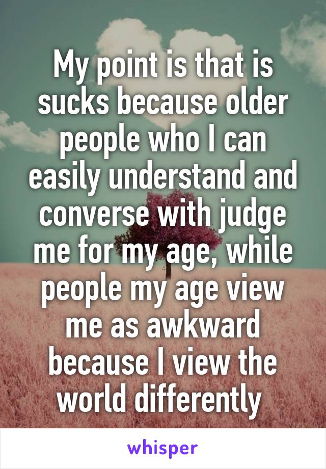 My point is that is sucks because older people who I can easily understand and converse with judge me for my age, while people my age view me as awkward because I view the world differently 