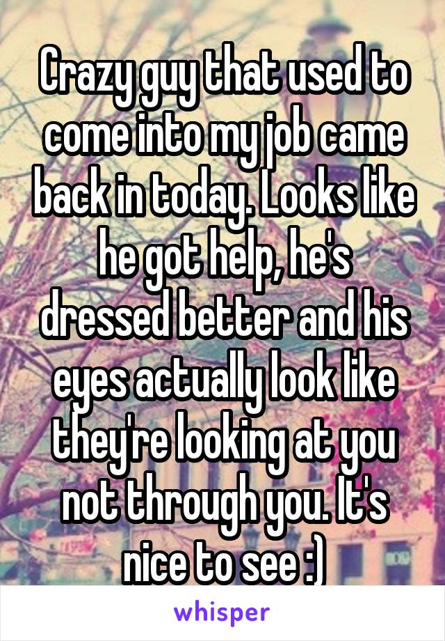 Crazy guy that used to come into my job came back in today. Looks like he got help, he's dressed better and his eyes actually look like they're looking at you not through you. It's nice to see :)