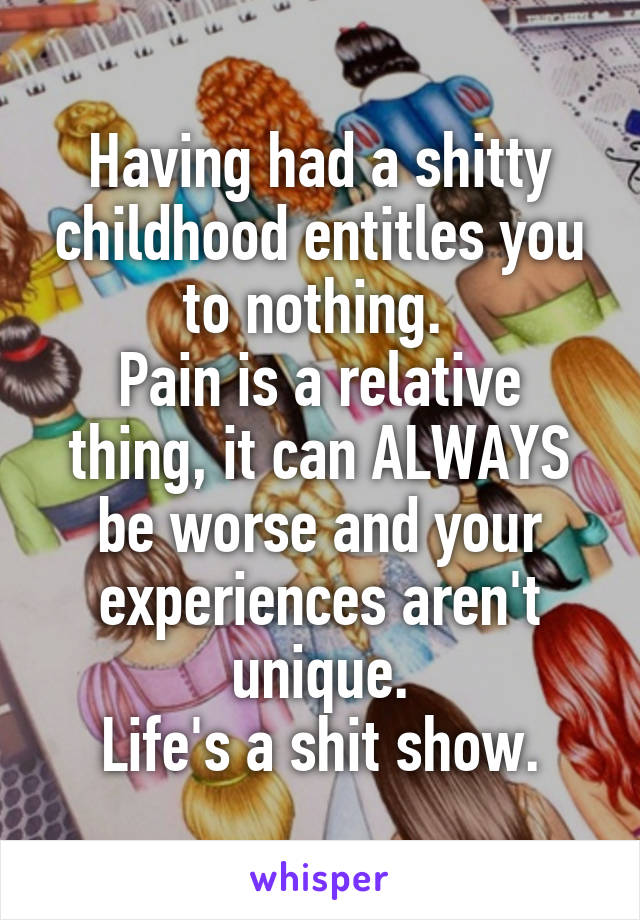 Having had a shitty childhood entitles you to nothing. 
Pain is a relative thing, it can ALWAYS be worse and your experiences aren't unique.
Life's a shit show.