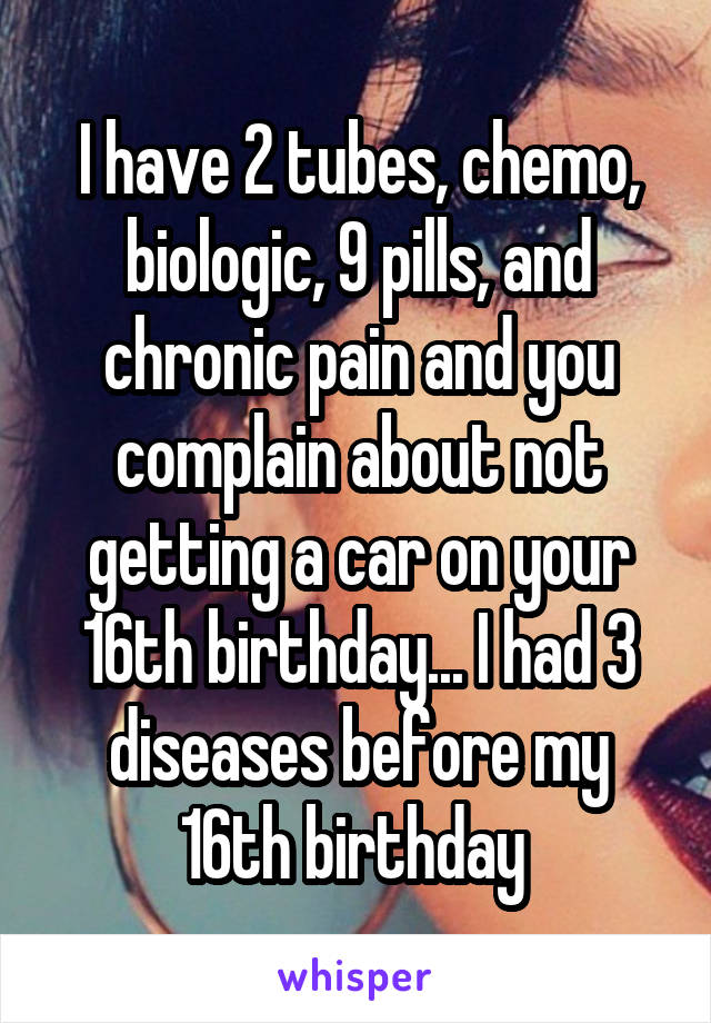 I have 2 tubes, chemo, biologic, 9 pills, and chronic pain and you complain about not getting a car on your 16th birthday... I had 3 diseases before my 16th birthday 