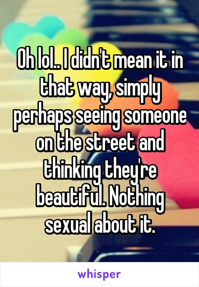Oh lol.. I didn't mean it in that way, simply perhaps seeing someone on the street and thinking they're beautiful. Nothing sexual about it.