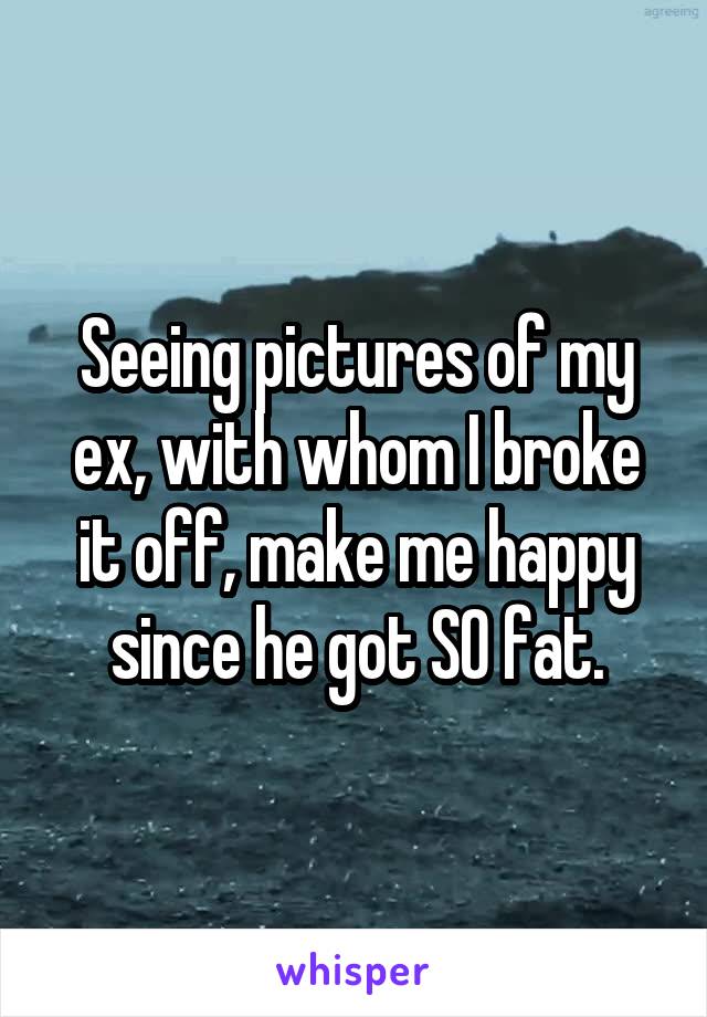 Seeing pictures of my ex, with whom I broke it off, make me happy since he got SO fat.