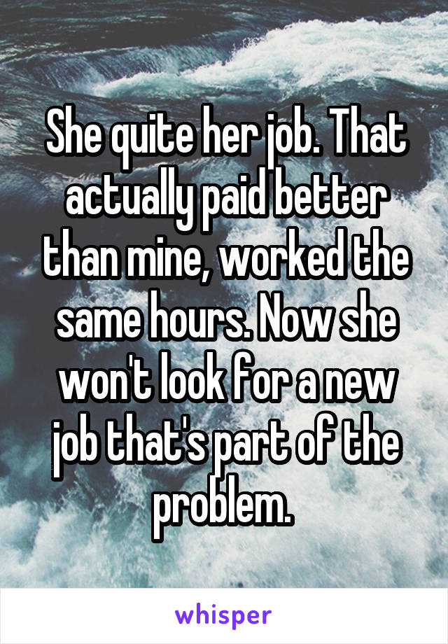 She quite her job. That actually paid better than mine, worked the same hours. Now she won't look for a new job that's part of the problem. 