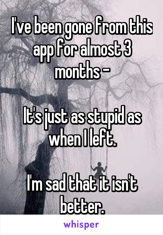 I've been gone from this app for almost 3 months -

It's just as stupid as when I left.

I'm sad that it isn't better.