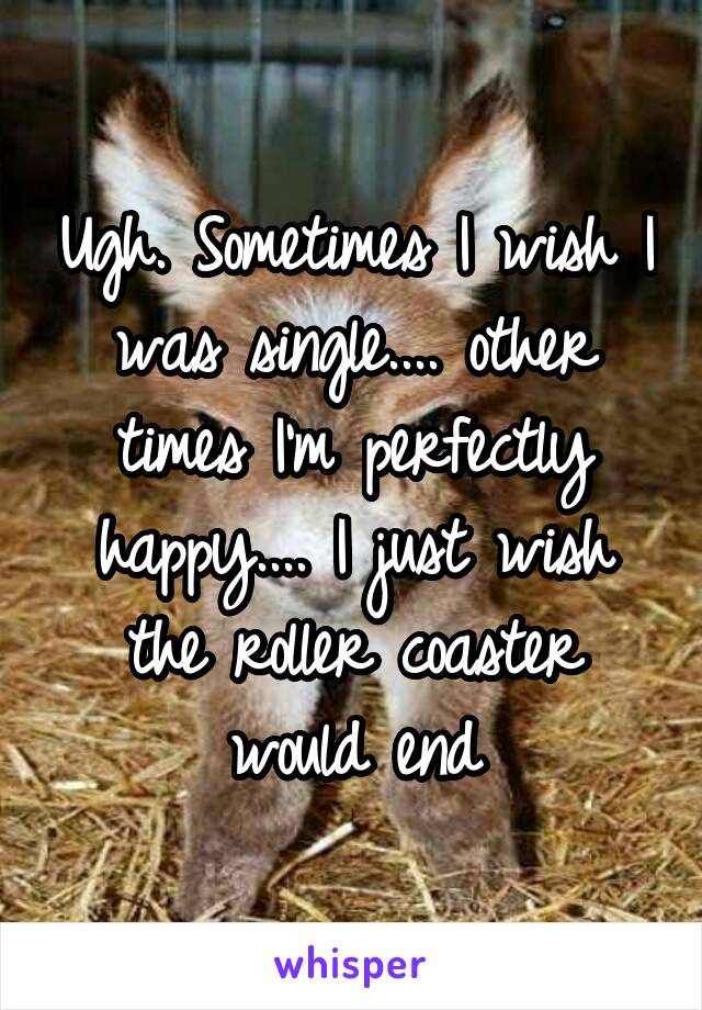 Ugh. Sometimes I wish I was single.... other times I'm perfectly happy.... I just wish the roller coaster would end