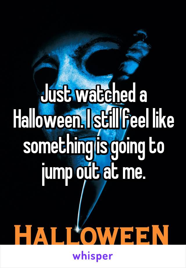 Just watched a Halloween. I still feel like something is going to jump out at me.