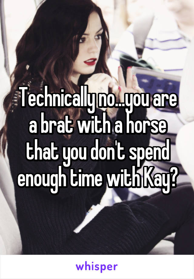 Technically no...you are a brat with a horse that you don't spend enough time with Kay?